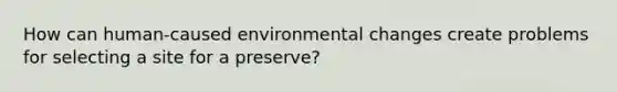 How can human-caused environmental changes create problems for selecting a site for a preserve?