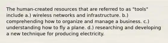 The human-created resources that are referred to as "tools" include a.) wireless networks and infrastructure. b.) comprehending how to organize and manage a business. c.) understanding how to fly a plane. d.) researching and developing a new technique for producing electricity.