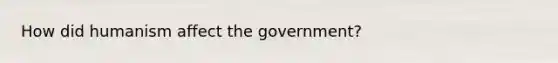 How did humanism affect the government?