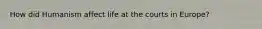 How did Humanism affect life at the courts in Europe?