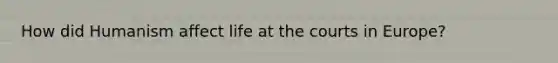 How did Humanism affect life at the courts in Europe?