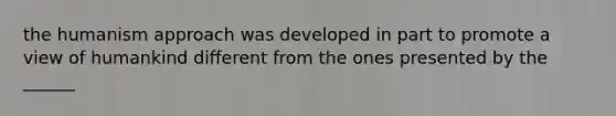 the humanism approach was developed in part to promote a view of humankind different from the ones presented by the ______