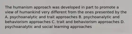 The humanism approach was developed in part to promote a view of humankind very different from the ones presented by the A. psychoanalytic and trait approaches B. psychoanalytic and behaviorism approaches C. trait and behaviorism approaches D. psychoanalytic and social learning approaches