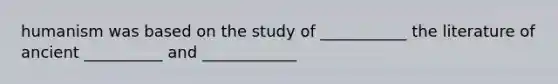 humanism was based on the study of ___________ the literature of ancient __________ and ____________