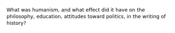 What was humanism, and what effect did it have on the philosophy, education, attitudes toward politics, in the writing of history?