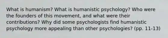 What is humanism? What is humanistic psychology? Who were the founders of this movement, and what were their contributions? Why did some psychologists find humanistic psychology more appealing than other psychologies? (pp. 11-13)