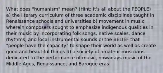 What does "humanism" mean? (Hint: It's all about the PEOPLE) a) the literary curriculum of three academic disciplines taught in Renaissance schools and universities b) movement in music wherein composers sought to emphasize indigenous qualities in their music by incorporating folk songs, native scales, dance rhythms, and local instrumental sounds c) the BELIEF that "people have the capacity" to shape their world as well as create good and beautiful things d) a society of amateur musicians dedicated to the performance of music, nowadays music of the Middle Ages, Renaissance, and Baroque eras