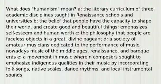 What does "humanism" mean? a: the literary curriculum of three academic disciplines taught in Renaissance schools and universities b: the belief that people have the capacity to shape their world, and create good and beautiful things; emphasizes self-esteem and human worth c: the philosophy that people are faceless objects in a great, divine pageant d: a society of amateur musicians dedicated to the performance of music, nowadays music of the middle ages, renaissance, and baroque eras e: a movement in music wherein composers sought to emphasize indigenous qualities in their music by incorporating folk songs, native scales, dance rhythms, and local instrumental sounds