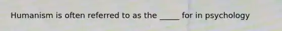 Humanism is often referred to as the _____ for in psychology