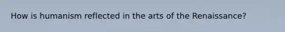 How is humanism reflected in the arts of the Renaissance?