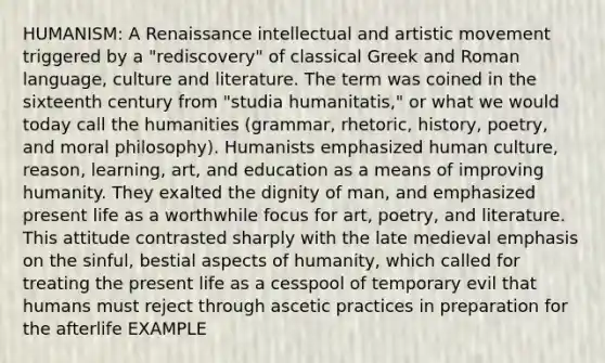 HUMANISM: A Renaissance intellectual and artistic movement triggered by a "rediscovery" of classical Greek and Roman language, culture and literature. The term was coined in the sixteenth century from "studia humanitatis," or what we would today call the humanities (grammar, rhetoric, history, poetry, and moral philosophy). Humanists emphasized human culture, reason, learning, art, and education as a means of improving humanity. They exalted the dignity of man, and emphasized present life as a worthwhile focus for art, poetry, and literature. This attitude contrasted sharply with the late medieval emphasis on the sinful, bestial aspects of humanity, which called for treating the present life as a cesspool of temporary evil that humans must reject through ascetic practices in preparation for the afterlife EXAMPLE