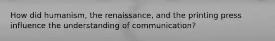 How did humanism, the renaissance, and the printing press influence the understanding of communication?