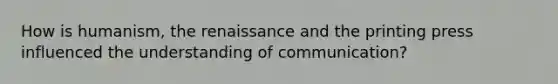 How is humanism, the renaissance and the printing press influenced the understanding of communication?