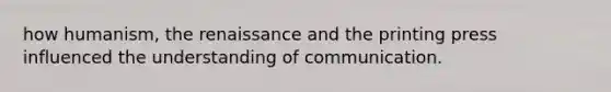 how humanism, the renaissance and the printing press influenced the understanding of communication.