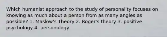 Which humanist approach to the study of personality focuses on knowing as much about a person from as many angles as possible? 1. Maslow's Theory 2. Roger's theory 3. positive psychology 4. personology