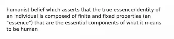 humanist belief which asserts that the true essence/identity of an individual is composed of finite and fixed properties (an "essence") that are the essential components of what it means to be human