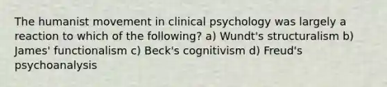 The humanist movement in clinical psychology was largely a reaction to which of the following? a) Wundt's structuralism b) James' functionalism c) Beck's cognitivism d) Freud's psychoanalysis