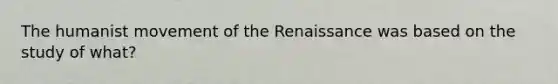 The humanist movement of the Renaissance was based on the study of what?