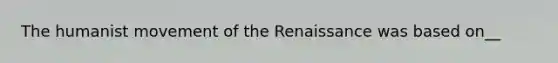 The humanist movement of the Renaissance was based on__