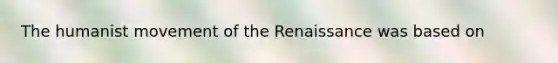 The humanist movement of the Renaissance was based on