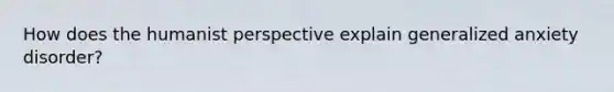 How does the humanist perspective explain generalized anxiety disorder?