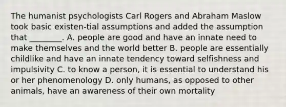 The humanist psychologists Carl Rogers and Abraham Maslow took basic existen-tial assumptions and added the assumption that ________. A. people are good and have an innate need to make themselves and the world better B. people are essentially childlike and have an innate tendency toward selfishness and impulsivity C. to know a person, it is essential to understand his or her phenomenology D. only humans, as opposed to other animals, have an awareness of their own mortality