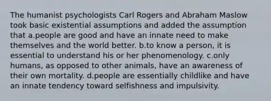 The humanist psychologists Carl Rogers and Abraham Maslow took basic existential assumptions and added the assumption that a.people are good and have an innate need to make themselves and the world better. b.to know a person, it is essential to understand his or her phenomenology. c.only humans, as opposed to other animals, have an awareness of their own mortality. d.people are essentially childlike and have an innate tendency toward selfishness and impulsivity.