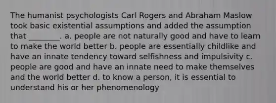 The humanist psychologists Carl Rogers and Abraham Maslow took basic existential assumptions and added the assumption that ________. a. people are not naturally good and have to learn to make the world better b. people are essentially childlike and have an innate tendency toward selfishness and impulsivity c. people are good and have an innate need to make themselves and the world better d. to know a person, it is essential to understand his or her phenomenology