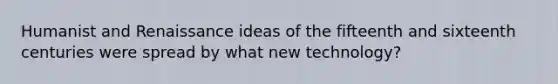 Humanist and Renaissance ideas of the fifteenth and sixteenth centuries were spread by what new technology?