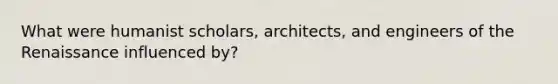 What were humanist scholars, architects, and engineers of the Renaissance influenced by?