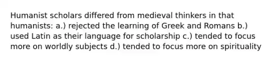 Humanist scholars differed from medieval thinkers in that humanists: a.) rejected the learning of Greek and Romans b.) used Latin as their language for scholarship c.) tended to focus more on worldly subjects d.) tended to focus more on spirituality