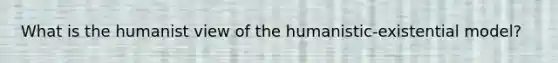 What is the humanist view of the humanistic-existential model?