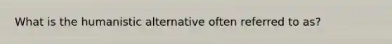 What is the humanistic alternative often referred to as?