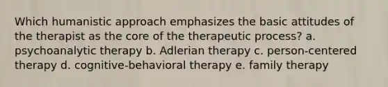 Which humanistic approach emphasizes the basic attitudes of the therapist as the core of the therapeutic process? a. psychoanalytic therapy b. Adlerian therapy c. person-centered therapy d. cognitive-behavioral therapy e. family therapy