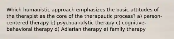 Which humanistic approach emphasizes the basic attitudes of the therapist as the core of the therapeutic process? a) person-centered therapy b) psychoanalytic therapy c) cognitive-behavioral therapy d) Adlerian therapy e) family therapy