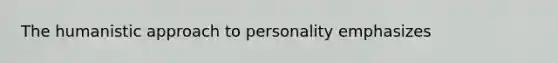 The humanistic approach to personality emphasizes