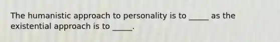 The humanistic approach to personality is to _____ as the existential approach is to _____.