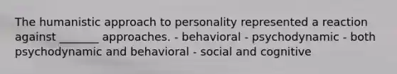 The humanistic approach to personality represented a reaction against _______ approaches. - behavioral - psychodynamic - both psychodynamic and behavioral - social and cognitive