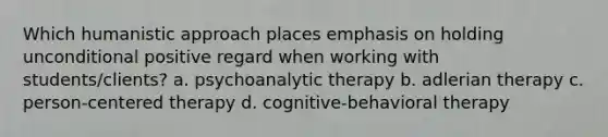 Which humanistic approach places emphasis on holding unconditional positive regard when working with students/clients? a. psychoanalytic therapy b. adlerian therapy c. person-centered therapy d. cognitive-behavioral therapy