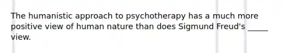 The humanistic approach to psychotherapy has a much more positive view of human nature than does Sigmund Freud's _____ view.