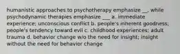 humanistic approaches to psychotherapy emphasize __, while psychodynamic therapies emphasize ___ a. immediate experience; unconscious conflict b. people's inherent goodness; people's tendency toward evil c. childhood experiences; adult trauma d. behavior change w/o the need for insight; insight without the need for behavior change