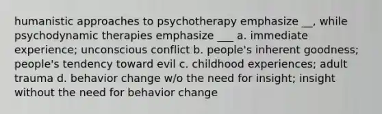 humanistic approaches to psychotherapy emphasize __, while psychodynamic therapies emphasize ___ a. immediate experience; unconscious conflict b. people's inherent goodness; people's tendency toward evil c. childhood experiences; adult trauma d. behavior change w/o the need for insight; insight without the need for behavior change