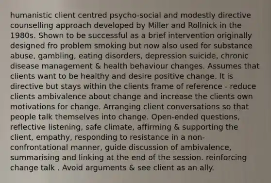 humanistic client centred psycho-social and modestly directive counselling approach developed by Miller and Rollnick in the 1980s. Shown to be successful as a brief intervention originally designed fro problem smoking but now also used for substance abuse, gambling, eating disorders, depression suicide, chronic disease management & health behaviour changes. Assumes that clients want to be healthy and desire positive change. It is directive but stays within the clients frame of reference - reduce clients ambivalence about change and increase the clients own motivations for change. Arranging client conversations so that people talk themselves into change. Open-ended questions, reflective listening, safe climate, affirming & supporting the client, empathy, responding to resistance in a non-confrontational manner, guide discussion of ambivalence, summarising and linking at the end of the session. reinforcing change talk . Avoid arguments & see client as an ally.