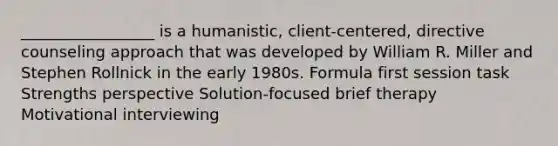 _________________ is a humanistic, client-centered, directive counseling approach that was developed by William R. Miller and Stephen Rollnick in the early 1980s. Formula first session task Strengths perspective Solution-focused brief therapy Motivational interviewing