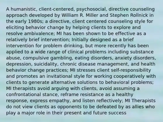 A humanistic, client-centered, psychosocial, directive counseling approach developed by William R. Miller and Stephen Rollnick in the early 1980s; a directive, client centered counseling style for eliciting behavior change by helping clients to explore and resolve ambivalence; MI has been shown to be effective as a relatively brief intervention; Initially designed as a brief intervention for problem drinking, but more recently has been applied to a wide range of clinical problems including substance abuse, compulsive gambling, eating disorders, anxiety disorders, depression, suicidality, chronic disease management, and health behavior change practices; MI stresses client self-responsibility and promotes an invitational style for working cooperatively with clients to generate alternative solutions to behavioral problems; MI therapists avoid arguing with clients, avoid assuming a confrontational stance, reframe resistance as a healthy response, express empathy, and listen reflectively; MI Therapists do not view clients as opponents to be defeated by as allies who play a major role in their present and future success