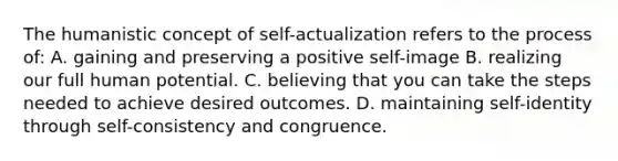 The humanistic concept of self-actualization refers to the process of: A. gaining and preserving a positive self-image B. realizing our full human potential. C. believing that you can take the steps needed to achieve desired outcomes. D. maintaining self-identity through self-consistency and congruence.