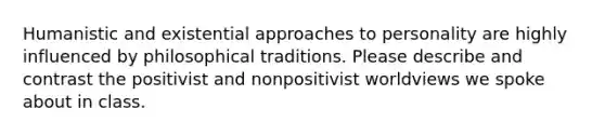 Humanistic and existential approaches to personality are highly influenced by philosophical traditions. Please describe and contrast the positivist and nonpositivist worldviews we spoke about in class.