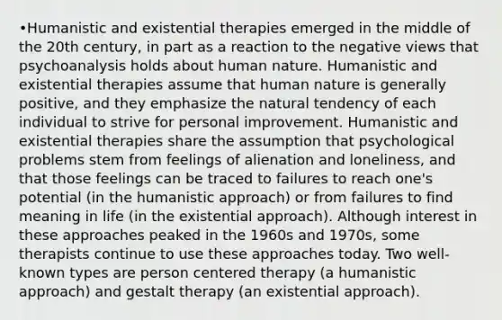 •Humanistic and existential therapies emerged in the middle of the 20th century, in part as a reaction to the negative views that psychoanalysis holds about human nature. Humanistic and existential therapies assume that human nature is generally positive, and they emphasize the natural tendency of each individual to strive for personal improvement. Humanistic and existential therapies share the assumption that psychological problems stem from feelings of alienation and loneliness, and that those feelings can be traced to failures to reach one's potential (in the humanistic approach) or from failures to find meaning in life (in the existential approach). Although interest in these approaches peaked in the 1960s and 1970s, some therapists continue to use these approaches today. Two well-known types are person centered therapy (a humanistic approach) and gestalt therapy (an existential approach).