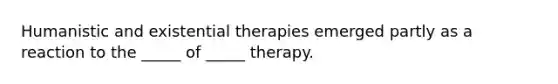 Humanistic and existential therapies emerged partly as a reaction to the _____ of _____ therapy.