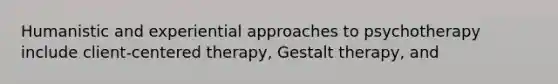 Humanistic and experiential approaches to psychotherapy include client-centered therapy, Gestalt therapy, and